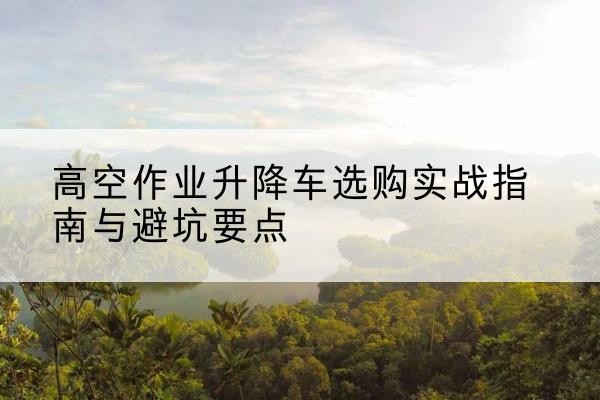 电白升降车怎么选-高空作业升降车选购实战指南与避坑要点