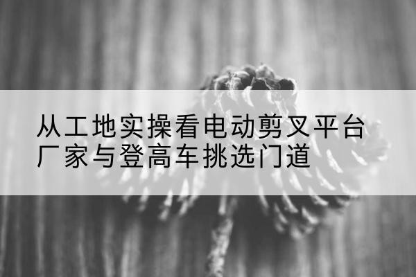 电白电动剪叉升降平台厂家-从工地实操看电动剪叉平台厂家与登高车挑选门道