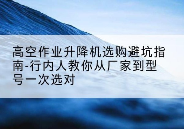 电白升降平台厂家-高空作业升降机选购避坑指南-行内人教你从厂家到型号一次选对