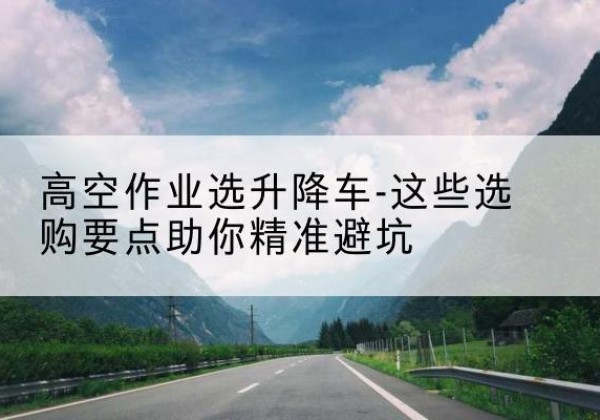 电白升降车厂家-高空作业选升降车-这些选购要点助你*避坑
