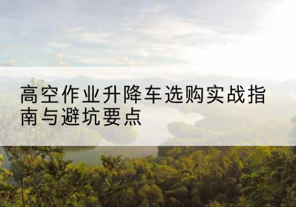 电白升降车怎么选-高空作业升降车选购实战指南与避坑要点