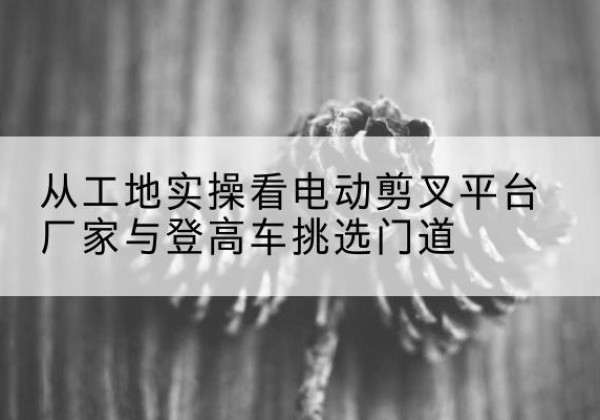 电白电动剪叉升降平台厂家-从工地实操看电动剪叉平台厂家与登高车挑选门道