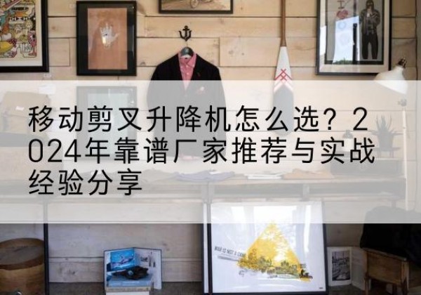 电白升降平台厂家推荐-移动剪叉升降机怎么选？2024年靠谱厂家推荐与实战经验分享