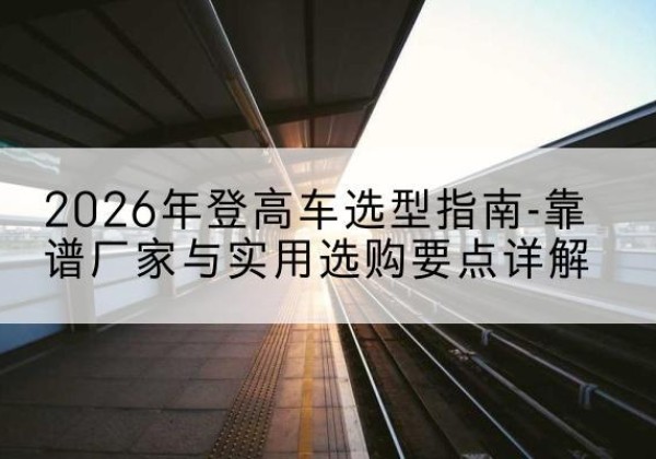 电白登高车厂家推荐-2026年登高车选型指南-靠谱厂家与实用选购要点详解